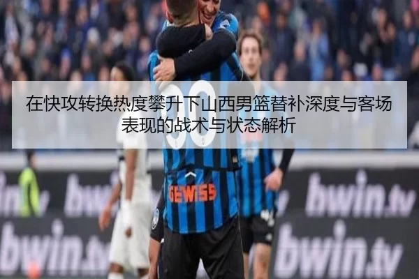 在快攻转换热度攀升下山西男篮替补深度与客场表现的战术与状态解析
